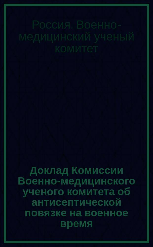 Доклад Комиссии Военно-медицинского ученого комитета об антисептической повязке на военное время : Печ. по распоряжению Гл. воен. мед. упр