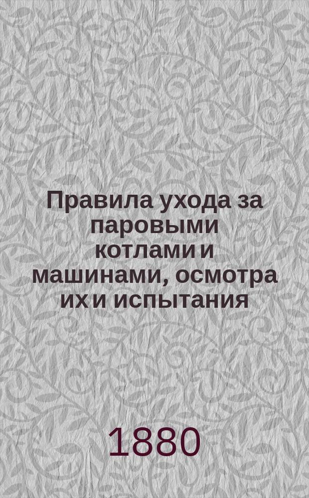 Правила ухода за паровыми котлами и машинами, осмотра их и испытания : Утв. Правл. 10 мая 1880 г. ... взамен правил, утв. 15 нояб. 1871 г