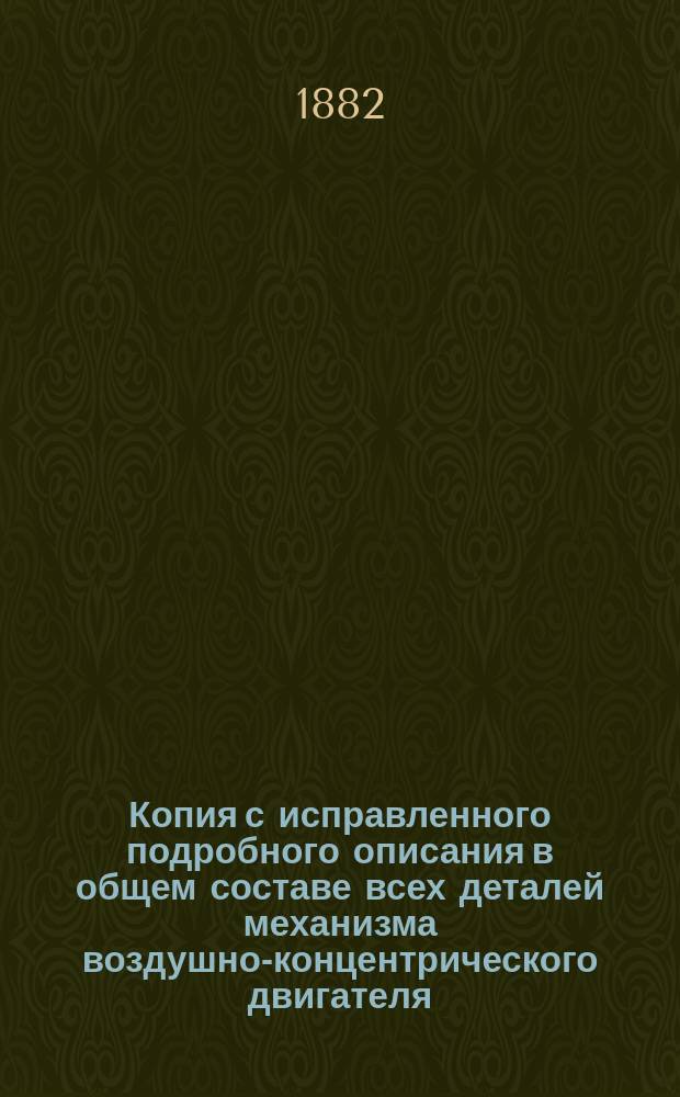 Копия с исправленного подробного описания в общем составе всех деталей механизма воздушно-концентрического двигателя, изобретенного поручиком Г. Мухановым и представленного в Правительствующий сенат, которым выданы на изобретение свидетельства от 10 августа 1873 года за № 2, 761 и 25 апреля 1879 года за № 1, 391, по Департаменту промышленности и сельского хозяйства