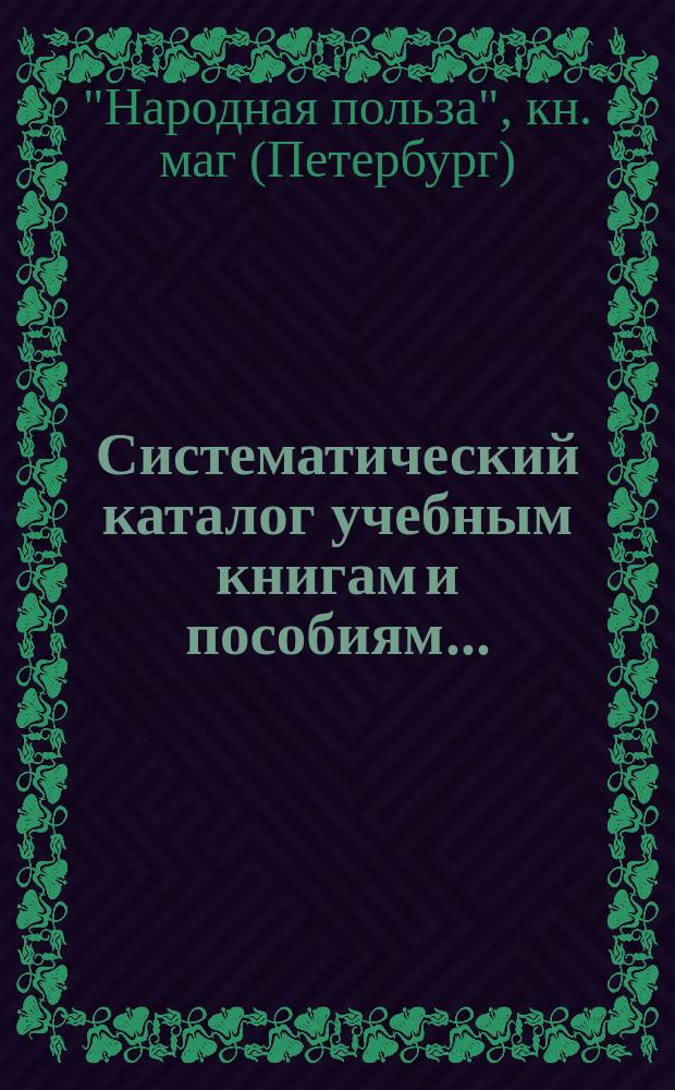 Систематический каталог учебным книгам и пособиям... : Рекомендов., одобр. и допущ. книг Учеб. ком. для преподавания в низших и сред. учеб. заведениях, продающихся в кн. магазине "Нар. польза" в С.-Петербурге