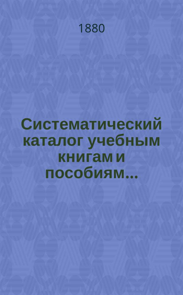 Систематический каталог учебным книгам и пособиям.. : Рекомендов., одобр. и допущ. книг Учеб. ком. для преподавания в низших и сред. учеб. заведениях, продающихся в кн. магазине "Нар. польза" в С.-Петербурге. ... на учебный 1880-1881 год