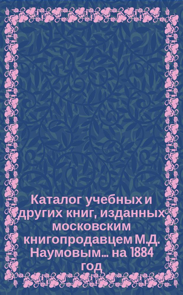 Каталог учебных и других книг, изданных московским книгопродавцем М.Д. Наумовым... ... [на 1884 год]