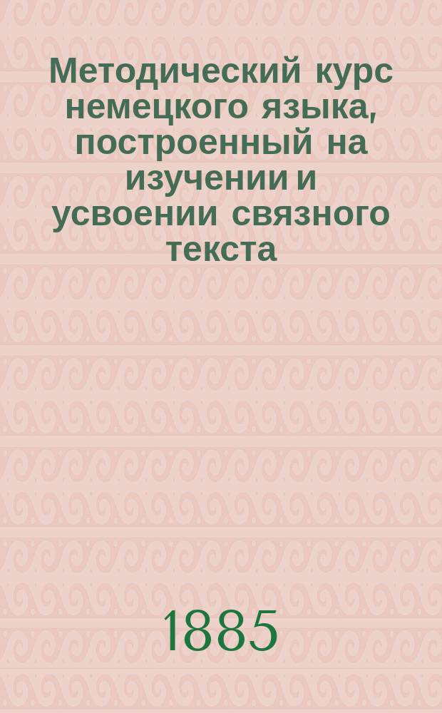 Методический курс немецкого языка, построенный на изучении и усвоении связного текста : Для низших кл. рус. сред. учеб. заведений сост. Герман Недлер, преп. Пед. курсов С.-Петерб. жен. гимназий..