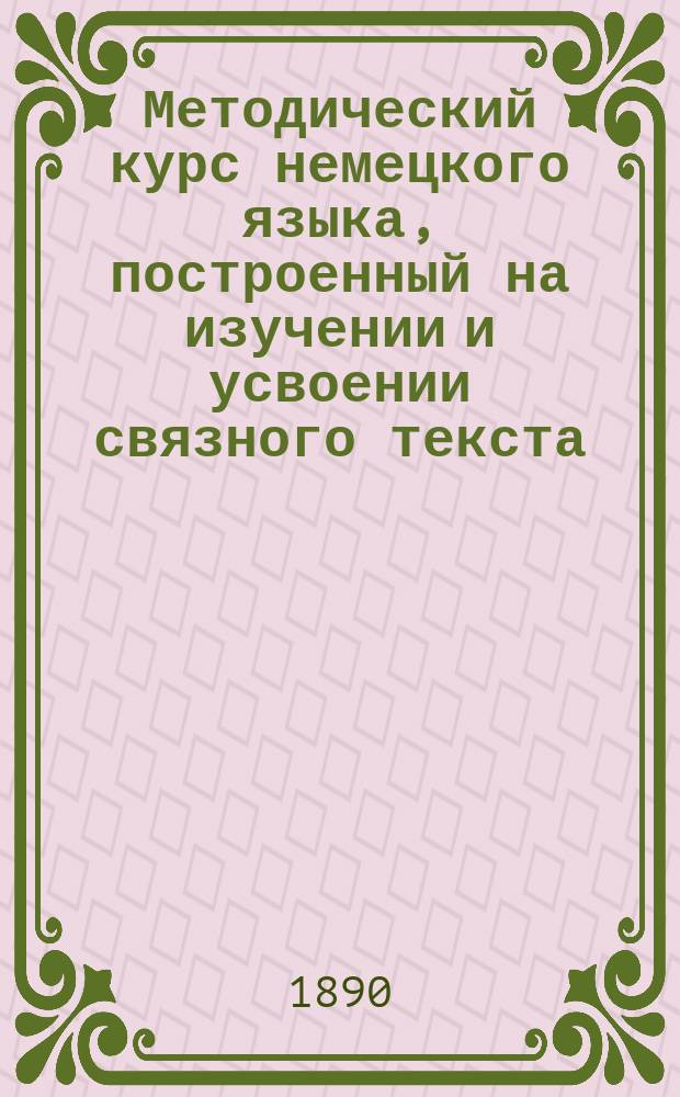 Методический курс немецкого языка, построенный на изучении и усвоении связного текста : Для низших кл. рус. сред. учеб. заведений сост. Герман Недлер, преп. Пед. курсов С.-Петерб. жен. гимназий..
