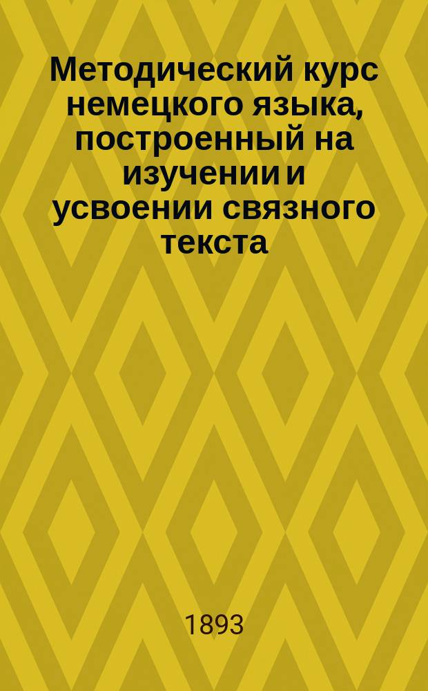 Методический курс немецкого языка, построенный на изучении и усвоении связного текста : Для низших кл. рус. сред. учеб. заведений сост. Герман Недлер, преп. Пед. курсов С.-Петерб. жен. гимназий..