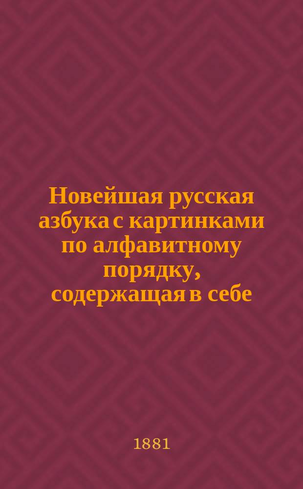 Новейшая русская азбука с картинками по алфавитному порядку, содержащая в себе: статьи для упражнения в чтении, краткую славянскую азбуку, молитвы, символ веры, заповеди, события из священной истории Нового завета, разные прозаические и стихотворные сочинения, цифры и таблицу умножения