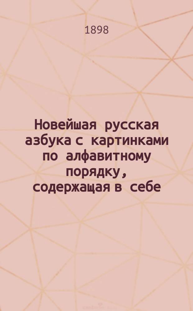 Новейшая русская азбука с картинками по алфавитному порядку, содержащая в себе: статьи для упражнения в чтении, краткую славянскую азбуку, молитвы, символ веры, заповеди, события из священной истории Нового завета, разные прозаические и стихотворные сочинения, цифры и таблицу умножения