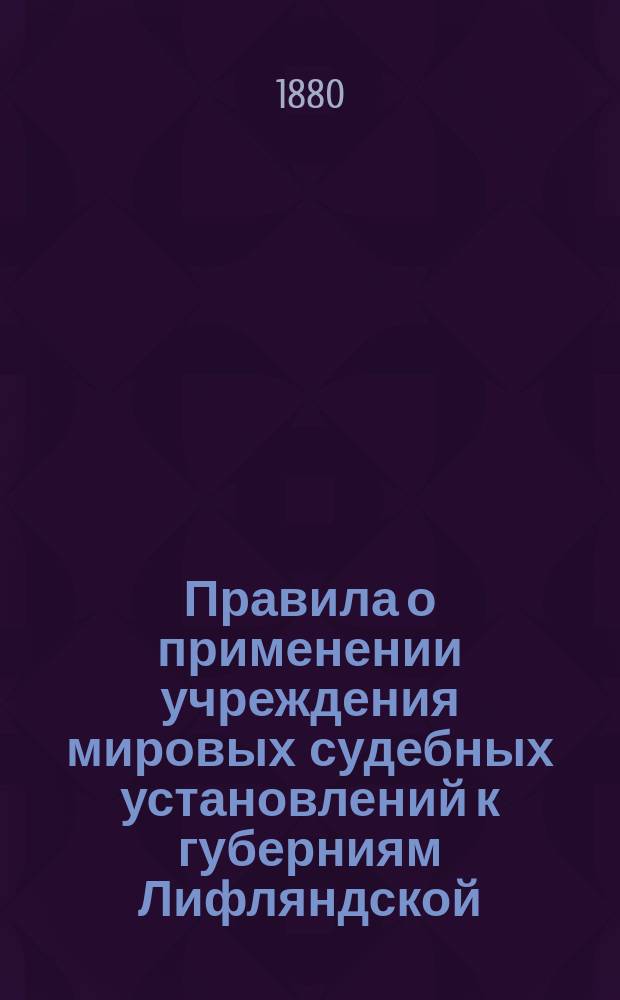Правила о применении учреждения мировых судебных установлений к губерниям Лифляндской, Эстляндской и Курляндской : Утв. 28 мая 1880 г.