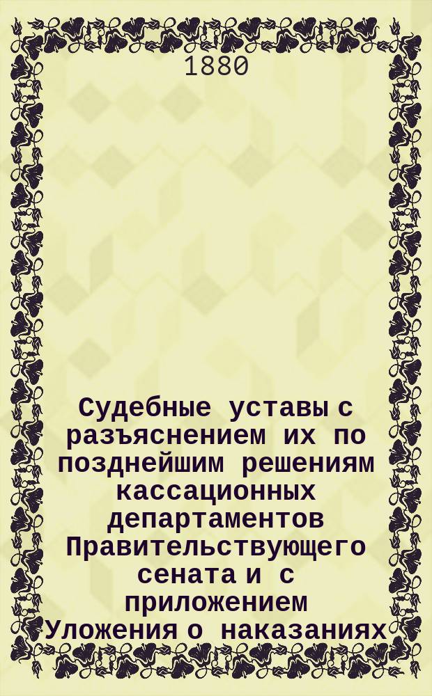 Судебные уставы с разъяснением их по позднейшим решениям кассационных департаментов Правительствующего сената и с приложением Уложения о наказаниях