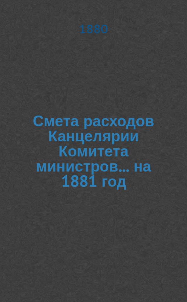 Смета расходов Канцелярии Комитета министров.... ... на 1881 год