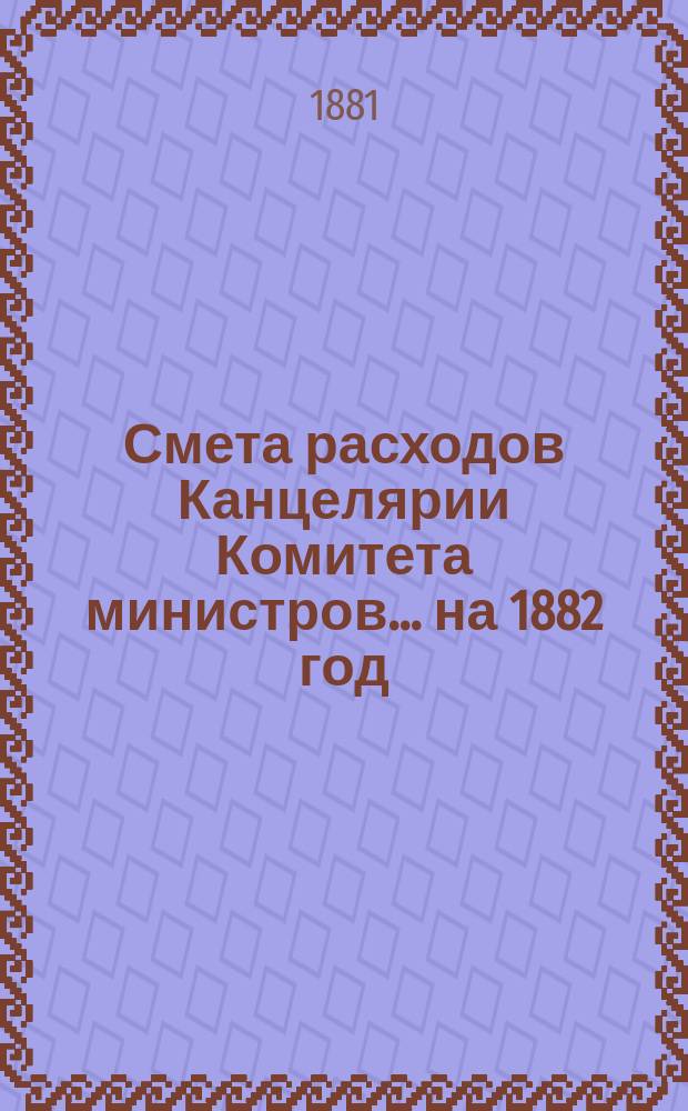 Смета расходов Канцелярии Комитета министров.... ... на 1882 год