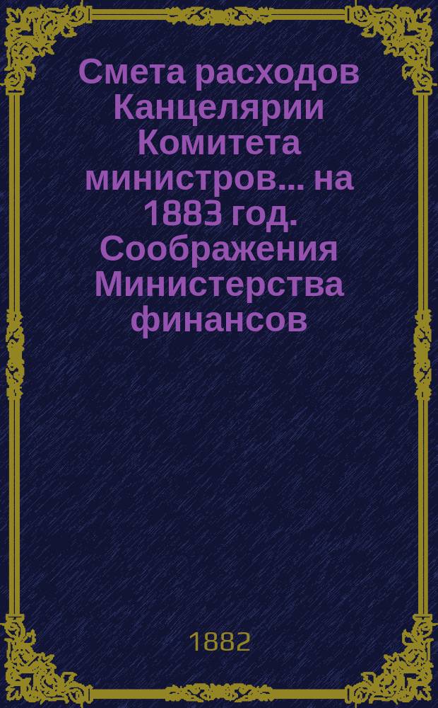 Смета расходов Канцелярии Комитета министров.... ... на 1883 год. Соображения Министерства финансов... : Соображения Министерства финансов по смете... [и др. материалы]