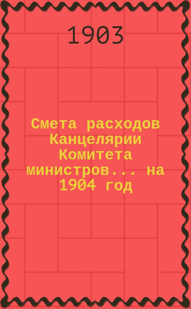 Смета расходов Канцелярии Комитета министров.... ... на 1904 год
