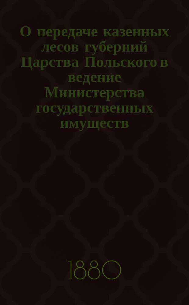 О передаче казенных лесов губерний Царства Польского в ведение Министерства государственных имуществ : Представлено в Ком. по делам Царства Польского