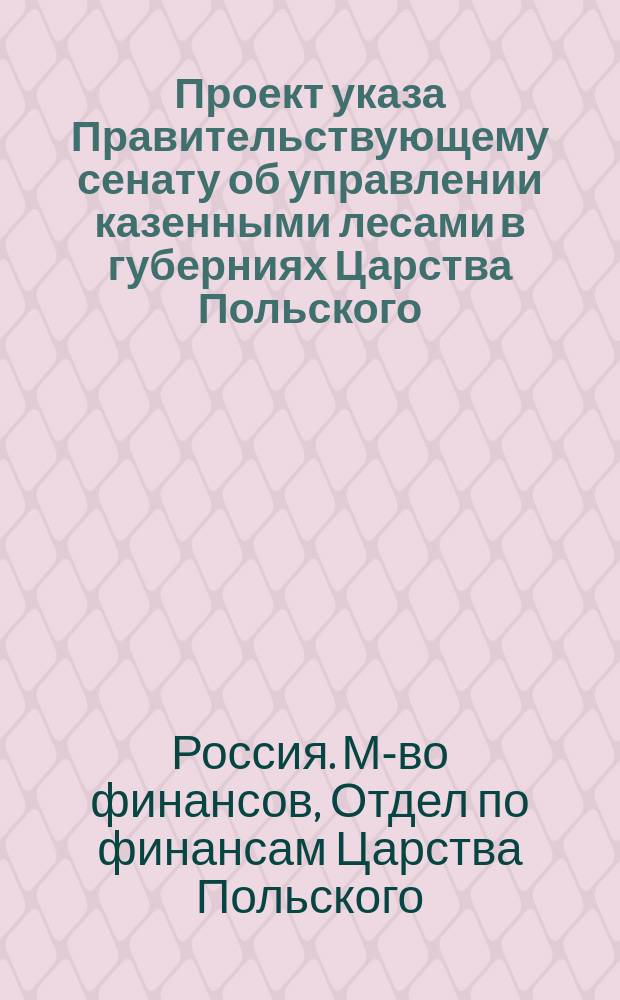 Проект указа Правительствующему сенату [об управлении казенными лесами в губерниях Царства Польского]... : Сост. в Отд. по финансам Царства Польского М-ва фин. : С прил.