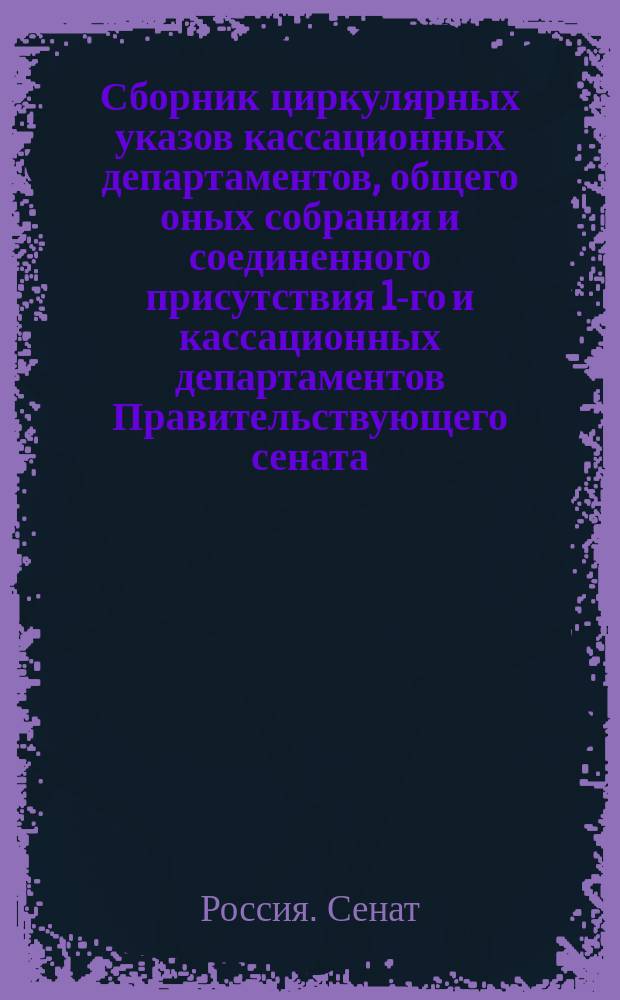 Сборник циркулярных указов кассационных департаментов, общего оных собрания и соединенного присутствия 1-го и кассационных департаментов Правительствующего сената...
