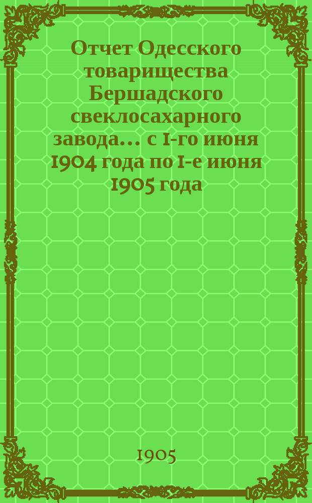 Отчет Одесского товарищества Бершадского свеклосахарного завода... ... с 1-го июня 1904 года по 1-е июня 1905 года