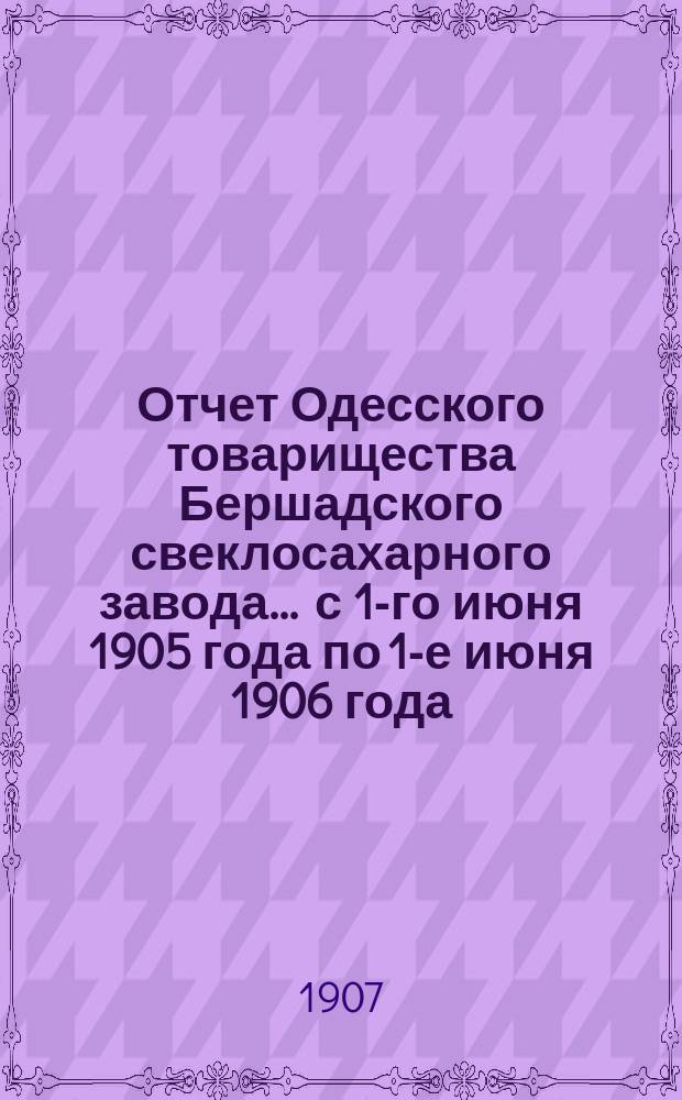 Отчет Одесского товарищества Бершадского свеклосахарного завода... ... с 1-го июня 1905 года по 1-е июня 1906 года