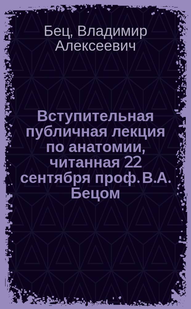Вступительная публичная лекция по анатомии, читанная 22 сентября проф. В.А. Бецом