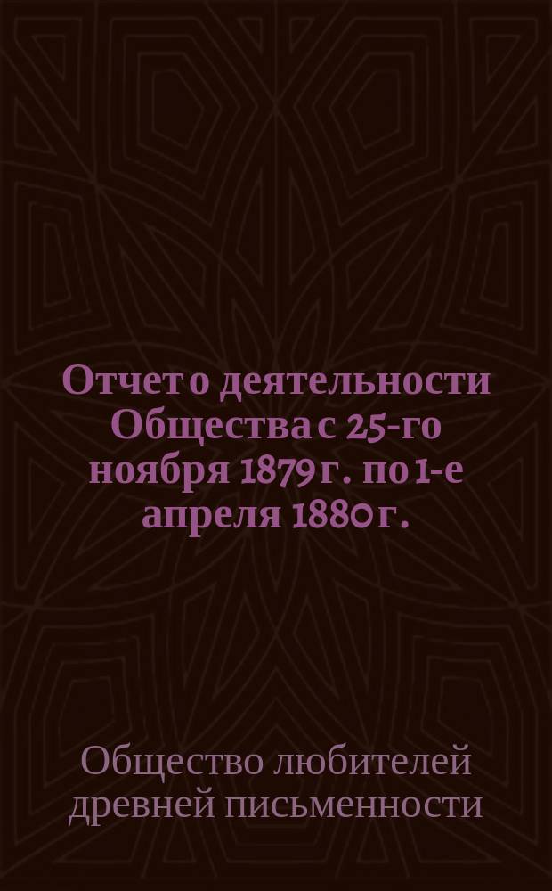 Отчет о деятельности Общества с 25-го ноября 1879 г. по 1-е апреля 1880 г. : С 22-мя прил. : (Описание рукописей и книгохранилищ, извлеч. из рукописей, монографии, сведения и заметки о памятниках древ. письменности, библиогр. перечни исслед. старинных текстов и свед. об изданиях, доставляемых О-ву разными лицами и учреждениями)