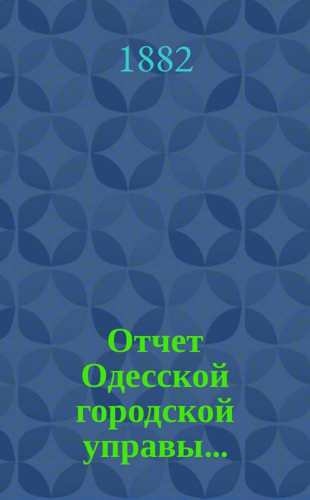 Отчет Одесской городской управы.. : деятельность и состояние подведомственных городу учреждений и объяснительныя записки к Финансовому отчету Управы... ... за 1881 год