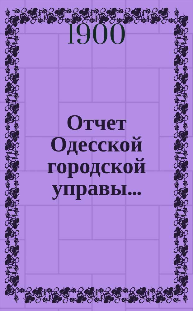 Отчет Одесской городской управы.. : деятельность и состояние подведомственных городу учреждений и объяснительныя записки к Финансовому отчету Управы... ... за 1899 год