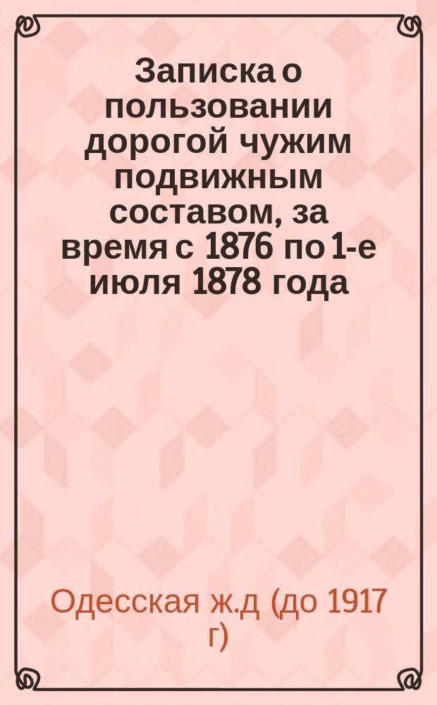 Записка о пользовании дорогой чужим подвижным составом, за время с 1876 по 1-е июля 1878 года, разъясняющая показанную в отделе б. ст. 5-й кредита баланса на 1-е июля 1878 года сумму долга Одесской дороги по подвижному составу - в 1 070 473 р. 92 к. : С прил