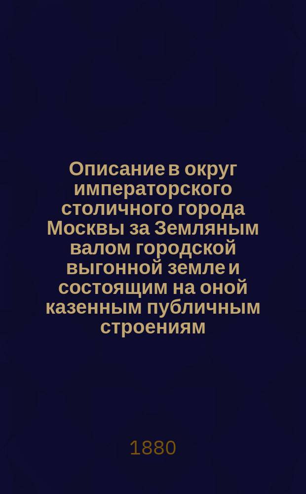 Описание в округ императорского столичного города Москвы за Земляным валом городской выгонной земле и состоящим на оной казенным публичным строениям, слободам и другим не заселенным местам, с разделением на особые владельческие дачи под нумерами, и с показанием в них мужска полу душ и меры земли ... : Собранное для пользы любопытствующих