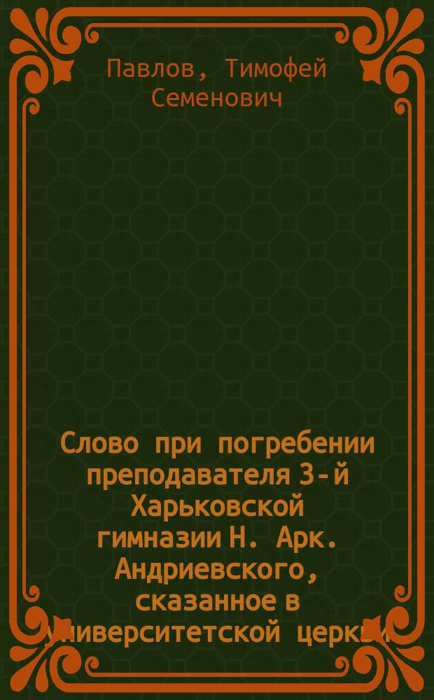 Слово при погребении преподавателя 3-й Харьковской гимназии Н. Арк. Андриевского, сказанное в университетской церкви, законоучителем 3-й Харьковской гимназии, протоиереем Т. Павловым, 29 сентября 1880 года