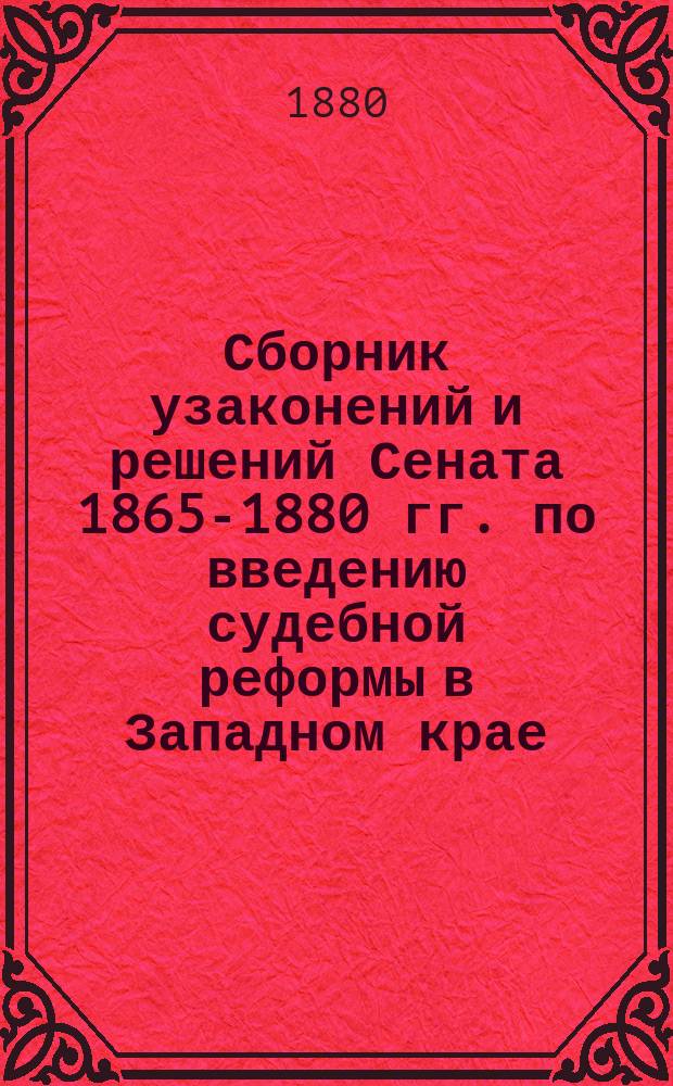 Сборник узаконений и решений Сената 1865-1880 гг. по введению судебной реформы в Западном крае : Полн. руководство по окончанию и возобновлению дел, производившихся в прежнем порядке судопроизводства, в девяти зап. губерниях, с приведением всех узаконений, на которые имеются ссылки и прил. правил: 1) О порядке составления списков присяжных заседателей и др.