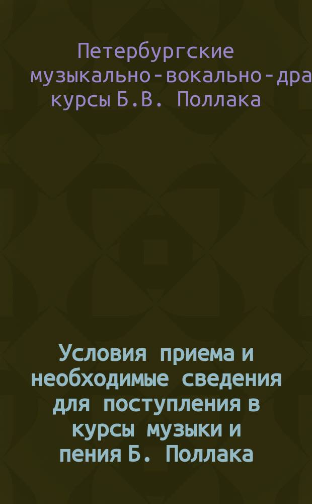 Условия приема и необходимые сведения для поступления в курсы музыки и пения Б. Поллака (артиста императорских театров) : Основаны 1880 г