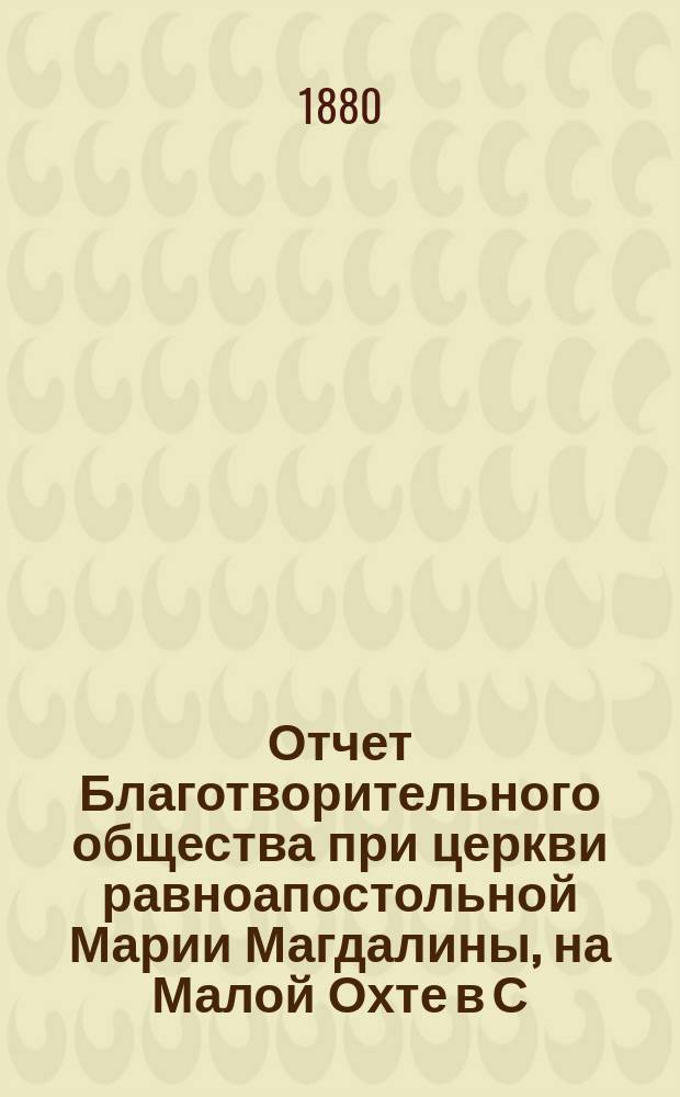 Отчет Благотворительного общества при церкви равноапостольной Марии Магдалины, на Малой Охте в С.-Петербурге... ... с 1-го января 1888 г. по 1 января 1889 г.