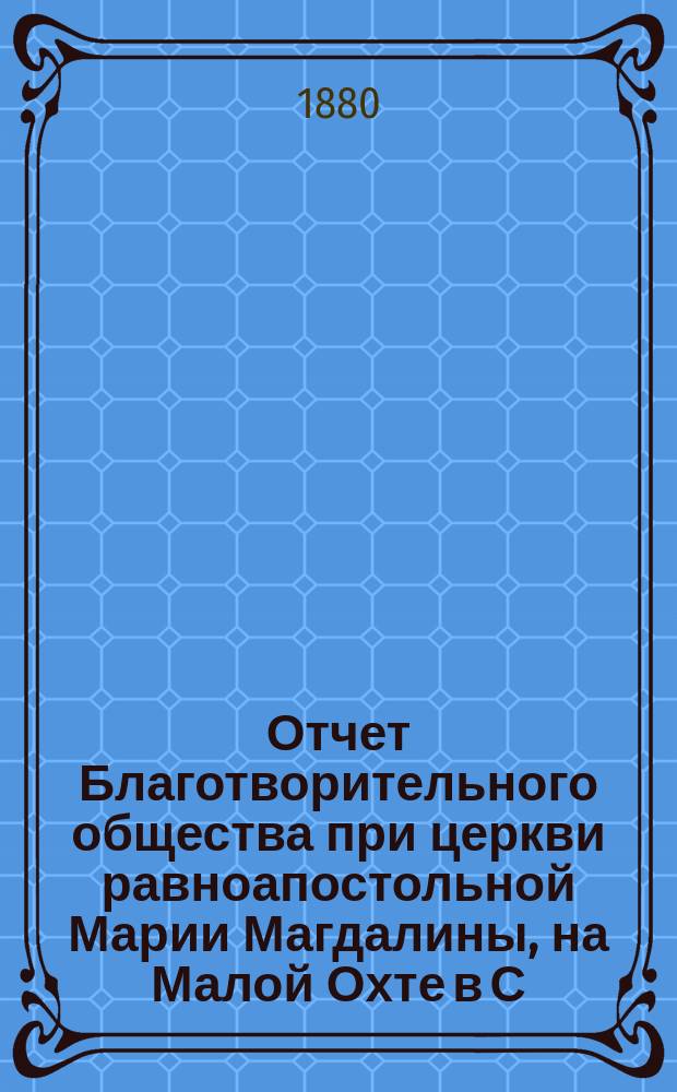 Отчет Благотворительного общества при церкви равноапостольной Марии Магдалины, на Малой Охте в С.-Петербурге... ... с 1-го января 1900 г. по 1 января 1901 г.