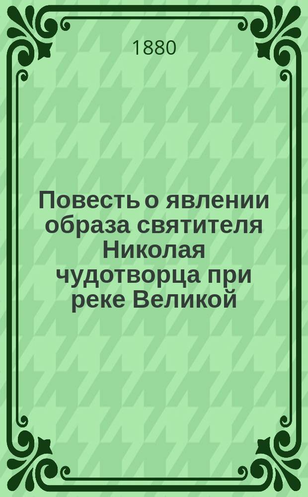 Повесть о явлении образа святителя Николая чудотворца при реке Великой : По случаю предстоящего пятисотлетнего юбилея в память явления этого образа, в 1883 году : Для нар. чтения в шк. и дома