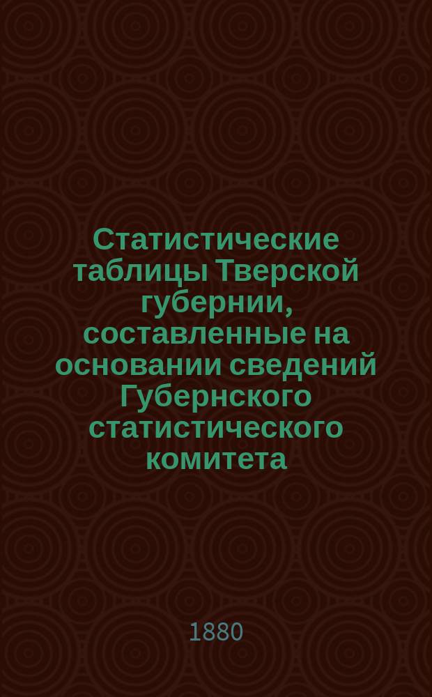 Статистические таблицы Тверской губернии, составленные на основании сведений Губернского статистического комитета, Губернской земской управы, Казенной палаты и данных, добытых путем местных исследований в 1877 и 1878 годах