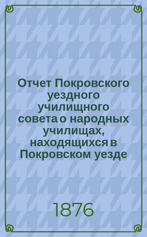 Отчет Покровского уездного училищного совета о народных училищах, находящихся в Покровском уезде... ... за 1875-76 учебный год