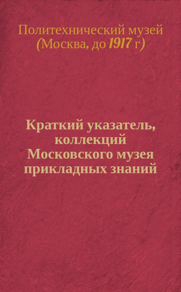 Краткий указатель, коллекций Московского музея прикладных знаний : Моск. музей приклад. знаний (Политехн.)