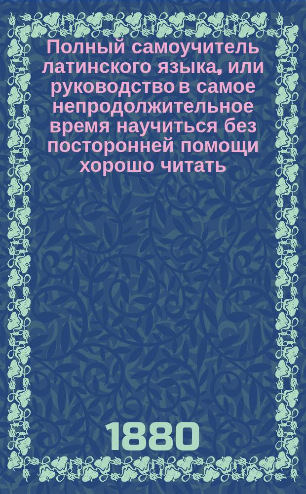 Полный самоучитель латинского языка, или руководство в самое непродолжительное время научиться без посторонней помощи хорошо читать, писать и говорить по-латински, содержащий в себе упражнения в чтении с подписанием под оными произношения по-русски, словарь, басни, разговоры, грамматику и прописи