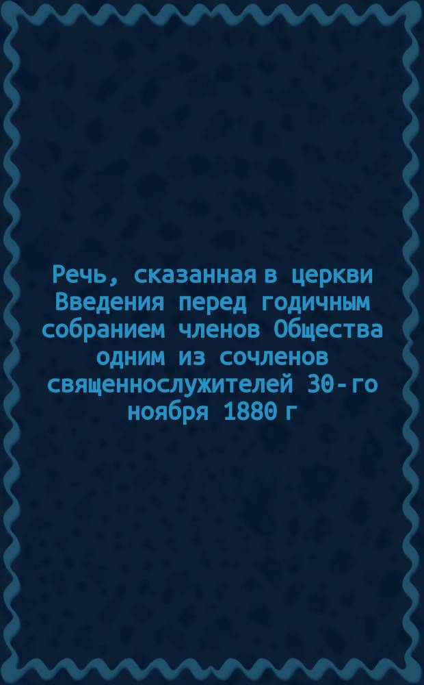 Речь, сказанная в церкви Введения перед годичным собранием членов Общества одним из сочленов священнослужителей 30-го ноября 1880 г.
