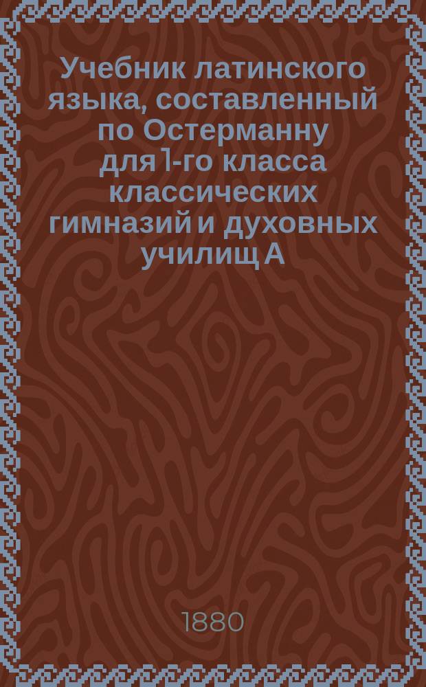 Учебник латинского языка, составленный по Остерманну для 1-го класса классических гимназий и духовных училищ А. Ржаницыным, преподавателем 2-й Московской прогимназии : Ч. 1-2