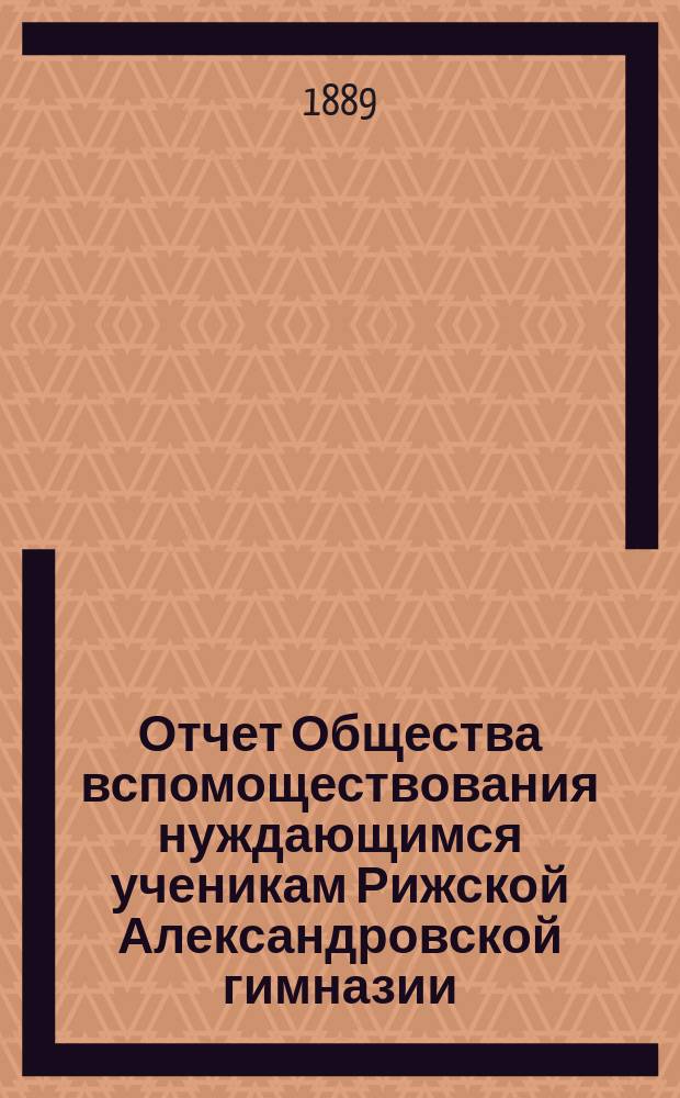 Отчет Общества вспомоществования нуждающимся ученикам Рижской Александровской гимназии... ... за 1888-89 год