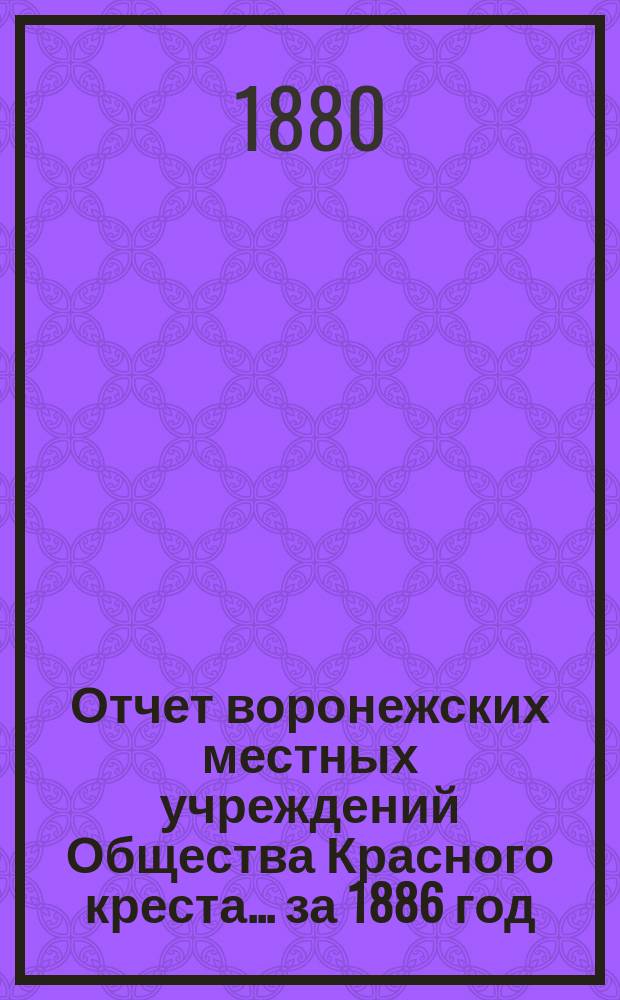 Отчет воронежских местных учреждений Общества Красного креста... ... за 1886 год