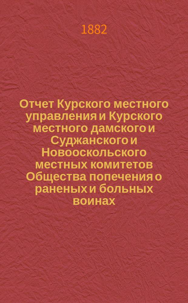 Отчет Курского местного управления и Курского местного дамского и Суджанского и Новооскольского местных комитетов Общества попечения о раненых и больных воинах... ... за 1877 год