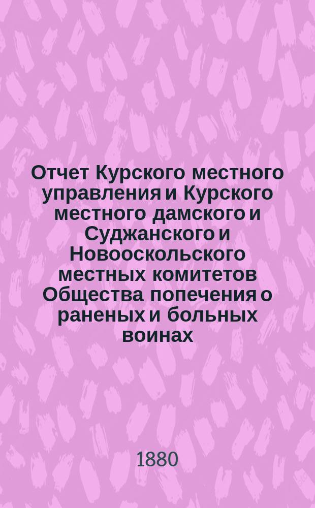 Отчет Курского местного управления и Курского местного дамского и Суджанского и Новооскольского местных комитетов Общества попечения о раненых и больных воинах... ... за 1878 год