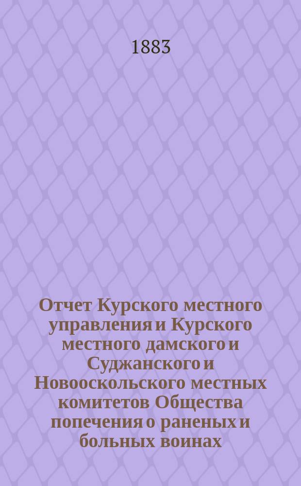 Отчет Курского местного управления и Курского местного дамского и Суджанского и Новооскольского местных комитетов Общества попечения о раненых и больных воинах... ... за 1881 год