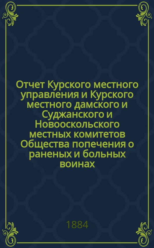Отчет Курского местного управления и Курского местного дамского и Суджанского и Новооскольского местных комитетов Общества попечения о раненых и больных воинах... ... за 1883 год