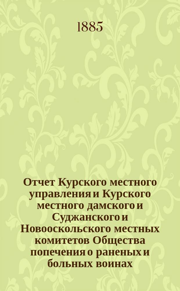 Отчет Курского местного управления и Курского местного дамского и Суджанского и Новооскольского местных комитетов Общества попечения о раненых и больных воинах... ... за 1884 год