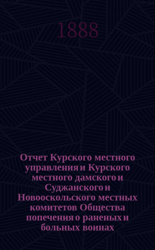 Отчет Курского местного управления и Курского местного дамского и Суджанского и Новооскольского местных комитетов Общества попечения о раненых и больных воинах... ... за 1886 и 1887 годы