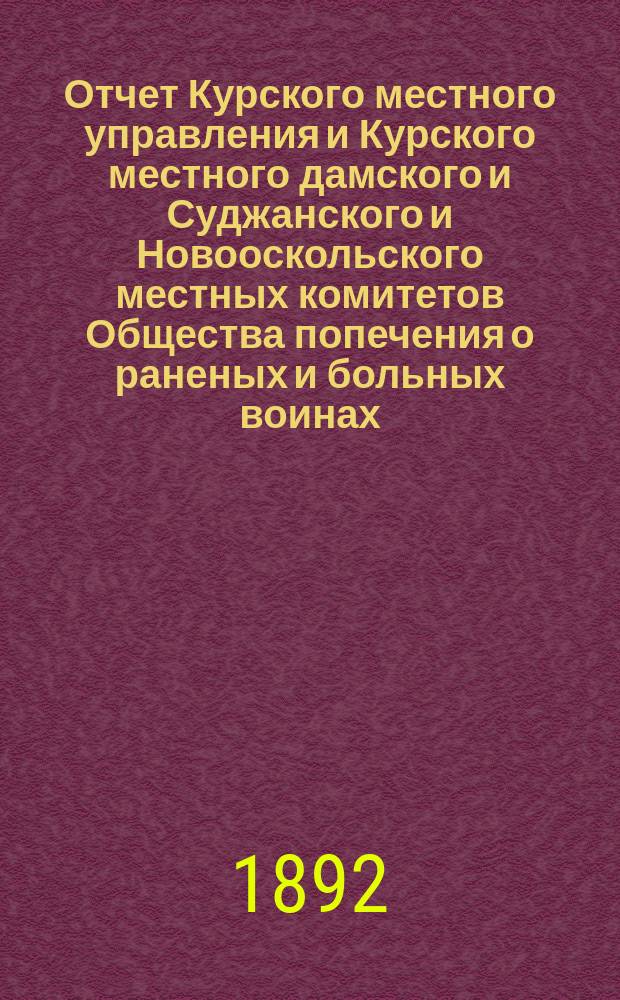 Отчет Курского местного управления и Курского местного дамского и Суджанского и Новооскольского местных комитетов Общества попечения о раненых и больных воинах... ... за 1891 год