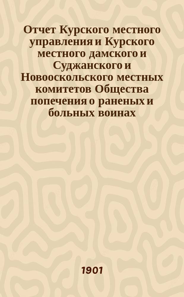 Отчет Курского местного управления и Курского местного дамского и Суджанского и Новооскольского местных комитетов Общества попечения о раненых и больных воинах... ... за 1900 год